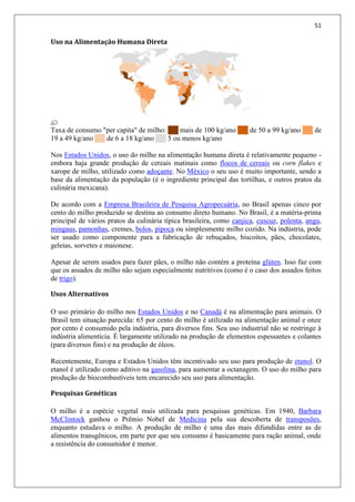 51
Uso na Alimentação Humana Direta
Taxa de consumo "per capita" de milho: ██ mais de 100 kg/ano ██ de 50 a 99 kg/ano ██ de
19 a 49 kg/ano ██ de 6 a 18 kg/ano ██ 5 ou menos kg/ano
Nos Estados Unidos, o uso do milho na alimentação humana direta é relativamente pequeno -
embora haja grande produção de cereais matinais como flocos de cereais ou corn flakes e
xarope de milho, utilizado como adoçante. No México o seu uso é muito importante, sendo a
base da alimentação da população (é o ingrediente principal das tortilhas, e outros pratos da
culinária mexicana).
De acordo com a Empresa Brasileira de Pesquisa Agropecuária, no Brasil apenas cinco por
cento do milho produzido se destina ao consumo direto humano. No Brasil, é a matéria-prima
principal de vários pratos da culinária típica brasileira, como canjica, cuscuz, polenta, angu,
mingaus, pamonhas, cremes, bolos, pipoca ou simplesmente milho cozido. Na indústria, pode
ser usado como componente para a fabricação de rebuçados, biscoitos, pães, chocolates,
geleias, sorvetes e maionese.
Apesar de serem usados para fazer pães, o milho não contém a proteína glúten. Isso faz com
que os assados de milho não sejam especialmente nutritivos (como é o caso dos assados feitos
de trigo).
Usos Alternativos
O uso primário do milho nos Estados Unidos e no Canadá é na alimentação para animais. O
Brasil tem situação parecida: 65 por cento do milho é utilizado na alimentação animal e onze
por cento é consumido pela indústria, para diversos fins. Seu uso industrial não se restringe à
indústria alimentícia. É largamente utilizado na produção de elementos espessantes e colantes
(para diversos fins) e na produção de óleos.
Recentemente, Europa e Estados Unidos têm incentivado seu uso para produção de etanol. O
etanol é utilizado como aditivo na gasolina, para aumentar a octanagem. O uso do milho para
produção de biocombustíveis tem encarecido seu uso para alimentação.
Pesquisas Genéticas
O milho é a espécie vegetal mais utilizada para pesquisas genéticas. Em 1940, Barbara
McClintock ganhou o Prêmio Nobel de Medicina pela sua descoberta de transposões,
enquanto estudava o milho. A produção de milho é uma das mais difundidas entre as de
alimentos transgênicos, em parte por que seu consumo é basicamente para ração animal, onde
a resistência do consumidor é menor.
 