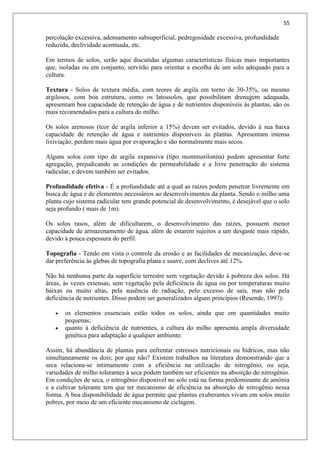 55
percolação excessiva, adensamento subsuperficial, pedregosidade excessiva, profundidade
reduzida, declividade acentuada, etc.
Em termos de solos, serão aqui discutidas algumas características físicas mais importantes
que, isoladas ou em conjunto, servirão para orientar a escolha de um solo adequado para a
cultura.
Textura - Solos de textura média, com teores de argila em torno de 30-35%, ou mesmo
argilosos, com boa estrutura, como os latossolos, que possibilitam drenagem adequada,
apresentam boa capacidade de retenção de água e de nutrientes disponíveis às plantas, são os
mais recomendados para a cultura do milho.
Os solos arenosos (teor de argila inferior a 15%) devem ser evitados, devido à sua baixa
capacidade de retenção de água e nutrientes disponíveis às plantas. Apresentam intensa
lixiviação, perdem mais água por evaporação e são normalmente mais secos.
Alguns solos com tipo de argila expansiva (tipo montmorilonita) podem apresentar forte
agregação, prejudicando as condições de permeabilidade e a livre penetração do sistema
radicular, e devem também ser evitados.
Profundidade efetiva - É a profundidade até a qual as raízes podem penetrar livremente em
busca de água e de elementos necessários ao desenvolvimentos da planta. Sendo o milho uma
planta cujo sistema radicular tem grande potencial de desenvolvimento, é desejável que o solo
seja profundo ( mais de 1m).
Os solos rasos, além de dificultarem, o desenvolvimento das raízes, possuem menor
capacidade de armazenamento de água, além de estarem sujeitos a um desgaste mais rápido,
devido à pouca espessura do perfil.
Topografia - Tendo em vista o controle da erosão e as facilidades de mecanização, deve-se
dar preferência às glebas de topografia plana e suave, com declives até 12%.
Não há nenhuma parte da superfície terrestre sem vegetação devido à pobreza dos solos. Há
áreas, às vezes extensas, sem vegetação pela deficiência de água ou por temperaturas muito
baixas ou muito altas, pela ausência de radiação, pelo excesso de sais, mas não pela
deficiência de nutrientes. Disso podem ser generalizados alguns princípios (Resende, 1997):
 os elementos essenciais estão todos os solos, ainda que em quantidades muito
pequenas;
 quanto à deficiência de nutrientes, a cultura do milho apresenta ampla diversidade
genética para adaptação a qualquer ambiente.
Assim, há abundância de plantas para enfrentar estresses nutricionais ou hídricos, mas não
simultaneamente os dois; por que não? Existem trabalhos na literatura demonstrando que a
seca relaciona-se intimamente com a eficiência na utilização de nitrogênio, ou seja,
variedades de milho tolerantes à seca podem também ser eficientes na absorção do nitrogênio.
Em condições de seca, o nitrogênio disponível no solo está na forma predominante de amônia
e a cultivar tolerante tem que ter mecanismo de eficiência na absorção de nitrogênio nessa
forma. A boa disponibilidade de água permite que plantas exuberantes vivam em solos muito
pobres, por meio de um eficiente mecanismo de ciclagem.
 