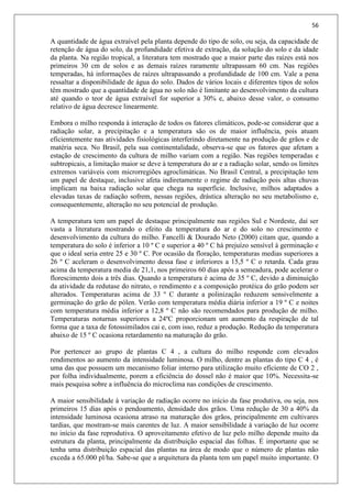 56
A quantidade de água extraível pela planta depende do tipo de solo, ou seja, da capacidade de
retenção de água do solo, da profundidade efetiva de extração, da solução do solo e da idade
da planta. Na região tropical, a literatura tem mostrado que a maior parte das raízes está nos
primeiros 30 cm de solos e as demais raízes raramente ultrapassam 60 cm. Nas regiões
temperadas, há informações de raízes ultrapassando a profundidade de 100 cm. Vale a pena
ressaltar a disponibilidade de água do solo. Dados de vários locais e diferentes tipos de solos
têm mostrado que a quantidade de água no solo não é limitante ao desenvolvimento da cultura
até quando o teor de água extraível for superior a 30% e, abaixo desse valor, o consumo
relativo de água decresce linearmente.
Embora o milho responda à interação de todos os fatores climáticos, pode-se considerar que a
radiação solar, a precipitação e a temperatura são os de maior influência, pois atuam
eficientemente nas atividades fisiológicas interferindo diretamente na produção de grãos e de
matéria seca. No Brasil, pela sua continentalidade, observa-se que os fatores que afetam a
estação de crescimento da cultura de milho variam com a região. Nas regiões temperadas e
subtropicais, a limitação maior se deve à temperatura do ar e a radiação solar, sendo os limites
extremos variáveis com microrregiões agroclimáticas. No Brasil Central, a precipitação tem
um papel de destaque, inclusive afeta indiretamente o regime de radiação pois altas chuvas
implicam na baixa radiação solar que chega na superfície. Inclusive, milhos adaptados a
elevadas taxas de radiação sofrem, nessas regiões, drástica alteração no seu metabolismo e,
consequentemente, alteração no seu potencial de produção.
A temperatura tem um papel de destaque principalmente nas regiões Sul e Nordeste, daí ser
vasta a literatura mostrando o efeito da temperatura do ar e do solo no crescimento e
desenvolvimento da cultura do milho. Fancelli & Dourado Neto (2000) citam que, quando a
temperatura do solo é inferior a 10 º C e superior a 40 º C há prejuízo sensível à germinação e
que o ideal seria entre 25 e 30 º C. Por ocasião da floração, temperaturas medias superiores a
26 º C aceleram o desenvolvimento dessa fase e inferiores a 15,5 º C o retarda. Cada grau
acima da temperatura media de 21,1, nos primeiros 60 dias após a semeadura, pode acelerar o
florescimento dois a três dias. Quando a temperatura é acima de 35 º C, devido a diminuição
da atividade da redutase do nitrato, o rendimento e a composição protéica do grão podem ser
alterados. Temperaturas acima de 33 º C durante a polinização reduzem sensivelmente a
germinação do grão de pólen. Verão com temperatura média diária inferior a 19 º C e noites
com temperatura média inferior a 12,8 º C não são recomendados para produção de milho.
Temperaturas noturnas superiores a 24ºC proporcionam um aumento da respiração de tal
forma que a taxa de fotossimilados cai e, com isso, reduz a produção. Redução da temperatura
abaixo de 15 º C ocasiona retardamento na maturação do grão.
Por pertencer ao grupo de plantas C 4 , a cultura do milho responde com elevados
rendimentos ao aumento da intensidade luminosa. O milho, dentre as plantas do tipo C 4 , é
uma das que possuem um mecanismo foliar interno para utilização muito eficiente de CO 2 ,
por folha individualmente, porem a eficiência do dossel não é maior que 10%. Necessita-se
mais pesquisa sobre a influência do microclima nas condições de crescimento.
A maior sensibilidade à variação de radiação ocorre no início da fase produtiva, ou seja, nos
primeiros 15 dias após o pendoamento, densidade dos grãos. Uma redução de 30 a 40% da
intensidade luminosa ocasiona atraso na maturação dos grãos, principalmente em cultivares
tardias, que mostram-se mais carentes de luz. A maior sensibilidade à variação de luz ocorre
no início da fase reprodutiva. O aproveitamento efetivo de luz pelo milho depende muito da
estrutura da planta, principalmente da distribuição espacial das folhas. É importante que se
tenha uma distribuição espacial das plantas na área de modo que o número de plantas não
exceda a 65.000 pl/ha. Sabe-se que a arquitetura da planta tem um papel muito importante. O
 