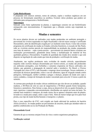 6
Calda Biofertilizante
É preparada com estercos animais, restos de culturas, capins e resíduos orgânicos em um
processo de fermentação anaeróbica ou aeróbica. Existem vários produtos que podem ser
utilizados para enriquecerem o biofertilizante.
Supermagro
Indicado como fonte suplementar às plantas, o supermagro consiste em um biofertilizante
enriquecido com micronutrientes. É importante que a diluição correta seja respeitada na
aplicação.
Mudas e sementes
Os novos plantios devem ser realizados com mudas produzidas em ambiente protegido e
proveniente de viveiros registrados no órgão fiscalizador e devem trazer consigo o certificado
fitossanitário, além da identificação exigida por Lei mediante notas fiscais. Como não existem
programas de certificação de mudas no Estados citrícolas brasileiros, à exceção de São Paulo,
cabe ao viveirista enorme parcela de responsabilidade na produção das mudas, preparando
seus lotes de matrizes – copa e porta-enxerto – provenientes de material básico existente nas
instituições governamentais, garantindo dessa forma a multiplicação de material de boa
qualidade genética e fitossanitária. O padrão de qualidade das mudas deve atender o que está
disposto na legislação de cada estado que trata da produção e certificação de mudas.
Atualmente, nas regiões produtoras mais evoluídas do mundo citrícola, especialmente
naquelas onde ocorrem doenças disseminadas por insetos-vetores, as mudas são produzidas
em ambientes protegidos, com borbulhas e sementes originárias de blocos cultivados em
telados, que garantem a propagação de material sadio e produtivo. No Brasil, a Clorose
Variegada dos citros (CVC), está forçando o emprego dessa tecnologia. Nesses ambientes, a
utilização de técnicas apropriadas, como o uso de substratos, água de irrigação tratada contra
patógenos, fertirrigação, melhor combate a pragas e doenças, preparo da muda sem copa e
outros cuidados, o tempo de formação da muda é encurtado para cerca de 12 meses a partir da
semente.
As normas para produção de mudas cítricas estabelecem que elas devem ser podadas, quando
maduras, a 40-50cm do solo no caso de tangerineiras e 50-60cm quando forem laranjeiras,
limoeiros e pomeleiros. Para formar a copa, deixa-se desenvolver três ou quatro brotações, as
mais vigorosas e espaçadas convenientemente, distribuídas em espiral em torno da haste. No
método mais moderno e vantajoso, de muda vareta, faz-se apenas o desponte antes do plantio,
levando-se a muda para campo, onde a copa é feita. Além do menor tempo que leva para ficar
pronta, esse tipo de muda facilita bastante o transporte e o plantio.
Para o caso específico da CVC, será exigido um laudo adicional da ausência da bactéria
Xillela fastidiosa. As mudas podem ser provenientes de enxertos, desde que atendam todos os
padrões estabelecidos na Lei de Produção de Mudas:
Fitossanidade Geral
Garantia de que as mesmas estejam livres de vírus e outros organismos patogênicos.
Verificação varietal
 