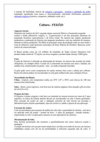 68
o manejo da fertilidade, através da calagem e gessagem , nutrição e adubação do milho
(adubação equilibrada com macro e micronutrientes, utilizando fertilizantes químicos)
adubação orgânica (estercos, compostos, adubação verde, etc.).
Cultura - FEIJÃO
Aspectos Gerais:
Originário da América do Sul ( segundo alguns autores)e México e Guatemala (segundo
outros) o feijão (Phaseolus vulgaris, L., Leguminosae) é um dos principais alimentos da
população brasileira especialmente a de baixa renda. Na maioria das regiões produtoras
predomina a exploração do feijoeiro por pequenos produtores, com uso reduzido de insumos,
obtendo-se baixas produções. Na Bahia as principais zonas de produção estão no semi-árido e
zona de tabuleiros onde destacam municípios de Irecê, Ribeira do Pombal e Barreiras como
centros de comercialização.
O Brasil produz cerca de 2,6 milhões de toneladas de feijão comum (faseolus) com
produtividade média de 732 kg/ha; em áreas irrigadas a produtividade alcança 3.000 kg/ha.
Usos:
O grão do feijoeiro é utilizado na alimentação do homem, na maioria das ocasiões de modo
obrigatório, no cardápio diário. Cozido ele é consumido em mistura com arroz e farinha, em
saladas frias, transformado em pastas - tutu - ou ainda compondo feijoadas.
O grão pode servir como componente de rações animais bem como a planta pós colheita.
Restos de cultura podem ser incorporados ao solo para melhoria das suas condições físicas.
Necessidades da Planta:
Clima - tropical, com temperatura média em 25ºC (18º a 30ºC) com chuvas de 100 mm
mensais bem distribuídas.
Solos - férteis, areno-argilosos, com bom teor de matéria orgânica, bem arejados, pH em torno
de 6,0 (5,0 a 6,5).
Preparo do Solo:
O feijoeiro é planta exigente e não deve ser plantado no mesmo terreno por mais de 2 anos
seguidos; os restos da cultura anterior devem ser incorporados ao solo e nunca queimados.
Para correção da acidez do solo e adubação amostras de solo devem ser enviadas a
laboratórios para orientar quantidades, tipos de corretivo e adubo e épocas de sua aplicação.
Correção da Acidez:
Com recomendações provenientes da análise de solos tipo e quantidade de calcário - este deve
ser aplicado antes da aração - metade da dose - e antes da gradagem - metade restante -
esparramado ao solo via aplicações manuais ou com aplicadores de calcários.
Movimentação do Solo:
Para facilitar germinação das sementes e aprofundamento das raízes indica-se aração e
gradagem.
A aração em terreno sem uso por muito tempo deve ser feita com arado de aiveca; em terrenos
trabalhados aração com 20 cm de profundidade é suficiente (segundo tipo de solo). A
 
