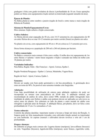 69
gradagem é feita com grade niveladora de discos à profundidade de 10 cm. Essas operações
podem ser feitas com equipamentos tração animal ou tratorizada (segundo tamanho da área).
Épocas de Plantio:
Na Bahia planta-se entre outubro e janeiro (região de Irecê) e entre março e maio (região de
Ribeira do Pombal).
Sistema de Plantio/Espaçamentos/Covas:
Dois sistemas: feijão solteiro e feijão consorciado.
Cultivo Solteiro:
As fileiras devem estar espaçadas de 50 cm, com 14-15 sementes/m; em espaçamentos de 40
cm entre fileiras deve-se usar 10-12 sementes por metro corrido (linear) no plantio em sulco.
No plantio em covas, com espaçamento de 40 cm x 40 cm coloca-se 2-3 sementes por cova.
Dessa forma alcança-se a população de 200 mil a 240 mil plantas por hectare.
Cultivo consorciado:
Na Bahia o consorcio mais comum é feito com o milho. O milho deve ter espaçamento de 1m
entre fileiras e 4 plantas / metro linear enquanto o feijão é semeado nas linhas do milho com
10 plantas por metro.
Variedades Indicadas:
Para Bahia, Região Além - São Francisco - Aporé, Carioca, Epaba-1.
Região Nordeste/Paraguaçu - Epaba-1, Carioca, Mulatinho, Vagem Roxa.
Região de Irecê - Aporé, Carioca, Epaba 1.
Sementes:
Devem ser usadas com bom poder germinativo e de boa procedência. A germinação deve
estar em torno de 90%. Se possível usar sementes tratadas com fungicidas.
Adubação:
Caso haja possibilidade de utilização de esterco para adubação orgânica ele pode ser
incorporado ao terreno com antecedência de 30-40 dias. A adubação mineral, por
recomendação de análise de solos, deve conter NPK: metade do adubo nitrogenado mais
totalidade de adubo com fósforo e adubo com potássio devem ser aplicados ao solo (cova ou
sulco) antes do plantio. Em cobertura ao lado da planta a outra metade do adubo com
nitrogênio é aplicada antes da floração. A adubação básica, pré-plantio, deve ser feita a uma
profundidade de 15 cm. E a semeadura a 5 cm.
Tratos culturais:
Controle das plantas daninhas: importante manter a lavoura a limpo até início da floração. A
limpeza pode ser feita manualmente (enxada), com cultivador (tração animal ou tratorizada)
ou com herbicida. As capinas (manual e cultivador) devem revolver o solo até 3 cm de
profundidade.
Pragas e doenças:
De ordinário as pragas mais comuns são: Lagarta-elasmo (mariposa), larva-alfinete (besouro)
no solo. Vaquinhas (besouro), lagarta-da-folha (mariposa), acaro branco, cigarrinha verde,
 