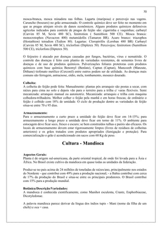70
mosca-branca, mosca minadora nas folhas. Lagarta (mariposa) e percevejo nas vagens.
Caruncho (besouro) no grão armazenado. O controle químico deve ser feito no momento em
que as pragas atinjam níveis de danos econômicos. Alguns produtos químicos defensivos
agrícolas indicados para controle de pragas de feijão são: cigarrinha e vaquinhas; carbaryl
(Carvim 85 M, Sevin 480 SC), fenitrotion ( Sumithion 500 CE). Mosca branca:
monocrotophos (Nuvacron 400) metamidofós (Tamaron BR). Acaro branco: triazophos
(Hostathion) tetradion (Tedion 80). Lagartas: Cloropirifós (Lorsban 480 BR) Carbaryl
(Carvim 85 M, Sevin 480 SC), triclorfom (Diplerex 50). Percevejos; fenitrotion (Sumithion
500 CE), triclorfom (Dipterex 50).
O feijoeiro é atacado por doenças causadas por fungos, bactérias, vírus e nematóide. O
controle das doenças é feito com plantio de variedades resistentes, de sementes livres de
doenças e de uso de produtos químicos. Pulverizações foliares protetoras com produtos
químicos com base química Benomyl (Benlate), Captan (Captan), Mancozeb (Manzate,
Dithane) tiofonato metílico (Cerconil) entre outros podem ser de utilidade. As doenças mais
comuns são ferrugem, antracnose, oídio, mela, tombamento, mosaico dourado.
Colheita:
A colheita do feijão pode feita: Manualmente: plantas pós arranquio são postas a secar, com
raízes para cima no solo e depois vão para o terreiro para a trilha c/ varas flexíveis. Semi
mecanizada: arranquio manual ou automotriz. Mecanizada: arranquio e trilha com maquina
colhedora-trilhadeira. Melhor colher o feijão pela manhã e em horas frescas; de ordinário o
feijão é colhido com 18% de umidade. O ciclo de produção dentre as variedades de feijão
situa-se entre 70 e 95 dias.
Armazenamento:
Para o armazenamento a curto prazo a umidade do feijão deve ficar em 14-15%; para
armazenamento a longo prazo a umidade deve ficar em torno de 11%. O ambiente para
estocagem deve ficar seco, fresco e escuro; se bem construídos tulhas e paióis são eficazes. Os
locais de armazenamento devem estar rigorosamente limpos (livres de resíduos de colheitas
anteriores) e os grãos tratados com produtos apropriados (fumigação e proteção). Para
comercialização o grão é acondicionado em sacos com 60 Kg de peso.
Cultura - Mandioca
Aspectos Gerais:
Planta é de origem sul-americana, da parte oriental tropical, de onde foi levada para a Ásia e
África. No Brasil existe cultivo da mandioca em quase todas as unidades da federação.
Produz-se no país acima de 24 milhões de toneladas de raízes/ano, principalmente nos estados
do Nordeste - que contribui com 49% para a produção nacional; - a Bahia contribui com cerca
de 17% da produção do Brasil e situa-se entre os principais produtores. O Brasil contribui
com 15% para a produção mundial.
Botânica/Descrição/Variedades:
A mandioca é conhecida cientificamente, como Manihot esculenta, Crantz, Enphorbiaceae,
Dicotyledonae.
A palavra mandioca parece derivar da língua dos índios tupis - Mani (nome da filha de um
chefe) e oca = casa.
 