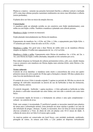 74
Planta-se a maniva - semente nas posições horizontal (facilita a colheita) vertical e inclinada
(45º); estas duas ultimas posições aumentam rendimentos em raízes mas dificultam a colheita
(raízes profundas).
O plantio deve ser feito no inicio da estação chuvosa.
Consorciação:
A mandioca pode ser plantada sozinha ou em consórcio com feijão (predominante), com
milho ou com feijão e milho. Também a mandioca é plantada com culturas perenes.
Mandioca x feijão: (comum ou macassar).
Feijão plantado intercaladamente nas fileiras de mandioca.
Espaçamento da mandioca 1m. x 0,5m. até 2,0m. x 1,0m. e espaçamento para feijão 0,6m. x
15 sementes por metro. linear de sulco ou 0,5m. x 0,2m.
Mandioca x milho: Em geral uma a duas fileiras de milho entre as de mandioca (fileiras
simples ou duplas). O milho tem espaçamento de 1m. x 0,2 ou 0,4m.
Mandioca x feijão x milho: Espaçamento entre fileiras de mandioca 1m. x 0,5m. até 2m. x
1m. com fileiras de feijão e milho alternadas, lançando-se três sementes por cova.
Para reduzir despesas na formação de culturas permanentes (citros, café, coco, dendê, banana
) usa-se consorcio com mandioca em fileiras duplas mais estreitas (0,6m. entre fileiras e 2m.
entre duplas).
Tratos culturais:
Controle de ervas daninhas: a mandioca sente muito a concorrência das ervas nos quatro
primeiros meses do ciclo (a partir de 20 dias após a brotação) e durante 100 dias a planta deve
estar livre da interferência do mato.
O controle de ervas é feito à enxada exigindo 2 capinas no período de 100 dias ou através do
emprego de cultivador mecanizado ou através do uso de herbicidas (a base de clomazone,
diuron, linuron, outros).
O controle integrado - herbicida + capina mecânica - é feito aplicando-se herbicida na linha
de plantio e cultivador mecanizado nas entre linhas; este tem sido o controle com custo mais
baixo.
O crescimento rápido da lavoura e o fechamento da cultura é uma ação complementar -
cultural - no controle de ervas.
Poda: nem sempre é recomendada. É justificável quando se necessitar material para plantios
de ramas para a alimentação animal, como proteção em áreas sujeitas à geadas e no caso de
alta infestação de pragas / doenças. A poda, se necessária, deve ser feita no inicio do período
chuvoso cortando-se a 15cm. de altura do solo em plantas com 10-12 meses de idade. A
colheita de raízes deve ser feita 4 a 6 meses após a poda.
As manivas podem ser conservadas em local fresco, com umidade moderada, sombreado,
protegido de ventos. As estacas com 0,8m. a 1,2m. podem ser dispostas verticalmente
 