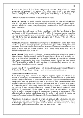 78
A composição química do suco é (por 100 gramas): Brix (13 a 15º), calorias (54 a 90),
glicídios (92,2g), proteínas (2,2g), lipídios (0,7g), cálcio (13g), fósforo (17g), ferro (1,6g),
potássio (360mg), vit. A (70mcg), vit. B1 (150mcg), vit. B2 (100mcg), vit. C (15,6mcg).
- As espécies importantes possuem as seguintes características:
Maracujá Amarelo: é a espécie de maior interesse comercial, é a mais cultivada (95% da
área) no Brasil, a mais vigorosa, mais adaptada aos dias quentes. Planta com caule circular,
apresenta polinização cruzada, predominantemente (responsável por frutificação tamanho do
fruto e % de suco).
Fruto completa desenvolvimento em 18 dias e amadurece em 80 dias (pós abertura da flor);
tem formato ovóide (alguns oblongos), peso de 70-130g.. O fruto maduro possui casca fina,
cor amarelo-canário, polpa ácida, suco amarelo a amarelo-alaranjado. A planta tem produção
entre 12-15t./ha mas tem potencial para produções de 30-35t./ha. Fruto com 30% de
rendimento em suco.
Maracujá Roxo: espécie mais indicada para regiões de altitude maior e climas frios. Frutos
ovóides ou globosos, coloração purpúrea quando maduros, peso de 60 a 100 gramas, com
rendimento e qualidade do suco semelhantes aos do maracujá amarelo e suco com maior % de
açúcar e maior teor em sólidos solúveis (brix), acidez menor (suco mais "doce"),
potencialidade de produção 30-40t./ha.
Maracujá Doce: Planta trepadeira, vigorosa, com caule quadrangular, as flores permanecem
abertas durante o dia (abrem-se pela manhã e fecham-se à noite). Frutos ovais ou periformes ,
peso 80 a 300g., polpa com sabor "doce acidulado" (enjoativo se tomado como refresco),
próprio para consumo como fruto fresco. O rendimento em suco é menor que o do amarelo
(14-20%), possui baixa acidez. É muito apreciado pelos consumidores europeus por boas
características (tamanho, cor externa e aroma).
Existem cerca de 530 variedades tropicais e sub-tropicais de maracujazeiro sendo 150 nativas
do Brasil e 60 delas produzem frutos que podem ser aproveitados na alimentação.
Floração/Polinização/Frutificação:
A flor do maracujá tem 5 estames e três estigmas em plano superior aos estames o que
dificulta a polinização; a autofecundação é rara (auto-incompatibilidade) e produz frutos
menores com poucas sementes, A polinização predominante é feita por insetos (mamangavas)
com pólen de outra flor (polinização cruzada). A produção de flores sempre se da em ramos
novos do ano que favorece podas). Em regiões quentes (Bahia) não há paralisação de emissão
de flores no inverno. As flores (maracujá amarelo) abrem-se depois das 12 horas e fecham-se
em torno das 18 horas e maracujá-doce entre 5 horas e 18 horas. O mais importante agente
polinizador é a mamangava (abelha grande cor preta e amarela) insetos não sociais, com
ninhos na madeira mole; a preservação da mamangava e incremento da sua população é feito
pela construção de abrigos usando tocos secos de bambu e pelo plantio de plantas que
produzem flores atrativas como hibriscus, corriola (Ipomoea) e cássia (Cássia sp).
Paralelamente os defensivos agrícolas só devem ser aplicados cedo, pela manhã. Em áreas
acima de dez hectares recomenda-se a polinização artificial; o homem utiliza-se de dedeiras
de flanela para a polinização nas épocas de maior floração em um dos lados da fileira de
maracujazeiro (plantio orientado, sentido norte-sul) entre as 13 e 15 horas.
 