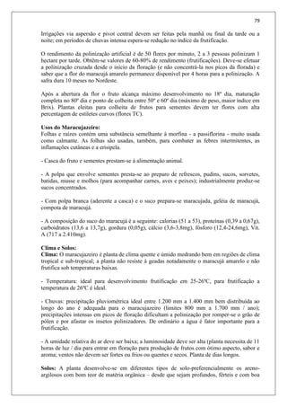 79
Irrigações via aspersão e pivot central devem ser feitas pela manhã ou final da tarde ou a
noite; em períodos de chuvas intensa espera-se redução no índice da frutificação.
O rendimento da polinização artificial é de 50 flores por minuto, 2 a 3 pessoas polinizam 1
hectare por tarde. Obtêm-se valores de 60-80% de rendimento (frutificações). Deve-se efetuar
a polinização cruzada desde o inicio da floração (e não concentrá-la nos picos da florada) e
saber que a flor do maracujá amarelo permanece disponível por 4 horas para a polinização. A
safra dura 10 meses no Nordeste.
Após a abertura da flor o fruto alcança máximo desenvolvimento no 18º dia, maturação
completa no 80º dia e ponto de colheita entre 50º e 60º dia (máximo de peso, maior índice em
Brix). Plantas eleitas para colheita de frutos para sementes devem ter flores com alta
percentagem de estiletes curvos (flores TC).
Usos do Maracujazeiro:
Folhas e raízes contém uma substância semelhante à morfina - a passiflorina - muito usada
como calmante. As folhas são usadas, também, para combater as febres intermitentes, as
inflamações cutâneas e a erisipela.
- Casca do fruto e sementes prestam-se à alimentação animal.
- A polpa que envolve sementes presta-se ao preparo de refrescos, pudins, sucos, sorvetes,
batidas, musse e molhos (para acompanhar carnes, aves e peixes); industrialmente produz-se
sucos concentrados.
- Com polpa branca (aderente a casca) e o suco prepara-se maracujada, geléia de maracujá,
compota de maracujá.
- A composição do suco do maracujá é a seguinte: calorias (51 a 53), proteínas (0,39 a 0,67g),
carboidratos (13,6 a 13,7g), gordura (0,05g), cálcio (3,6-3,8mg), fósforo (12,4-24,6mg), Vit.
A (717 a 2.410mg).
Clima e Solos:
Clima: O maracujazeiro é planta de clima quente e úmido medrando bem em regiões de clima
tropical e sub-tropical; a planta não resiste à geadas notadamente o maracujá amarelo e não
frutifica sob temperaturas baixas.
- Temperatura: ideal para desenvolvimento frutificação em 25-26ºC, para frutificação a
temperatura de 26ºC é ideal.
- Chuvas: precipitação pluviométrica ideal entre 1.200 mm a 1.400 mm bem distribuída ao
longo do ano é adequada para o maracujazeiro (limites 800 mm a 1.700 mm / ano);
precipitações intensas em picos de floração dificultam a polinização por romper-se o grão de
pólen e por afastar os insetos polinizadores. De ordinário a água é fator importante para a
frutificação.
- A umidade relativa do ar deve ser baixa; a luminosidade deve ser alta (planta necessita de 11
horas de luz / dia para entrar em floração para produção de frutos com ótimo aspecto, sabor e
aroma; ventos não devem ser fortes ou frios ou quentes e secos. Planta de dias longos.
Solos: A planta desenvolve-se em diferentes tipos de solo-preferencialmente os areno-
argilosos com bom teor de matéria orgânica – desde que sejam profundos, férteis e com boa
 