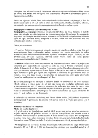 80
drenagem, com pH entre 5,0 e 6,5. Evitar solos arenosos e argilosos de baixa fertilidade e com
pH abaixo de 5. Medra bem em regiões com altitude entre 100 e 900 m e em terrenos planos a
ligeiramente ondulados.
Em locais sujeitos a ventos fortes estabelecer barreira quebra-ventos; ela proteger, a área de
plantio equivalente a 15 a 20 vezes a altura da planta adulta. Bambu, eucaliptos, hibiscos,
capim napier são algumas espécies que podem constituir barreiras quebra-ventos.
Propagação do Maracujazeiro/Formação de Mudas:
Propagação: A propagação utilizando-se sementes (produção de pé de franco) é o método
usual para atender ao estabelecimento de pomares comerciais. Os métodos de propagação
vegetativa são: estaquia (estacas lenhosas maduras com 20-25 m de comprimento e diâmetro
igual ao lápis, enraízam bem); mergulhia e enxertia, ainda não bem estudadas, não são
utilizadas para plantios comerciais.
Obtenção de sementes:
- Frutos: os frutos fornecedores de sementes devem ser grandes ovalados, casca fina, cor
amarelo-intensa, bem conformados, sadios, maduros com grande quantidade de polpa
alaranjada; esses frutos devem ser oriundos e plantas sadias (sem pragas / doenças), de alta
produtividade, precoces, vigorosas. Deve-se colher poucos frutos em várias plantas
selecionadas (nunca abaixo de 20 plantas).
- Sementes: coletados os frutos são cortados em duas metades donde retira-se a polpa (com
sementes) que é depositada em recipiente de vidro ou louça e deixada a fermentar ( sem
adição de água) por 2 a 4 dias à sombra. Fermentada a polpa é lavada em água corrente sobre
uma peneira o que separa semente da mucilagem; coloca-se as sementes em recipiente com
água mexendo-se para que fiquem em suspensão e elimina-se as que boiarem após 25
minutos. Escoa-se a água, coloca-se as sementes, em camadas finas sobre papel absorvente
(jornal) ou tecido para secar á sombra por 2 a 3 dias.
Se não utilizadas após sua obtenção as sementes podem ser armazenadas em sacos plásticos
(donde retira-se a maior parte do ar) por três meses em condições ambientais; para
armazenamento por até 12 meses as sementes são colocadas em sacos de papel, estes
colocados em sacos plásticos e mantidos na parte inferior de geladeira doméstica (5ºC-10ºC).
Antes do armazenamento a semente pode ser tratada com mistura de 1 g de oxicloreto de
cobre + 1 g de carbaryl por kg. de semente.
1 (um) quilo de sementes é suficiente para formar 15.000 mudas (colocando-se 3 sementes
por recipiente). A germinação da semente pode dar-se entre 15 a 30 dias pós semeio (2 a 4
semanas).
Formação de mudas via sementes:
Mudas em sacolas de plástico:
- O viveiro deve ser instalado em local de fácil acesso, em terreno com boa drenagem,
arejado, exposto ao sol, próximo a fontes de água de boa qualidade, em terrenos planos a
levemente ondulados livre de plantas adultas. A maior dimensão do viveiro deve acompanhar
o sentido Norte-Sul; a altura mínima da cobertura do viveiro deve ser 1,5 m (ideal 2,0 m) e ela
deve deixar passar 50% da insolação. O viveiro deve estar protegido de animais domésticos.
- Os recipientes são sacolas de plástico de coloração preta com furos no terço inferior com
dimensões 14 cm X 28 cm X 0,02 cm (espessura)ou próximas com capacidade para 8 a 12
 
