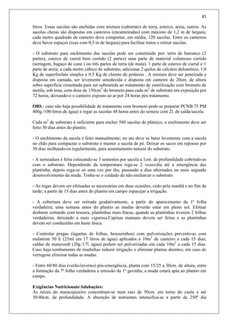 81
litros. Essas sacolas são enchidas com mistura (substrato) de terra, esterco, areia, outros. As
sacolas cheias são dispostas em canteiros (encanteiradas) com máximo de 1,2 m de largura;
cada metro quadrado de canteiro deve comportar, em média, 120 sacolas. Entre os canteiros
deve haver espaços (ruas com 0,5 m de largura) para facilitar tratos e retirar sacolas.
- O substrato para enchimento das sacolas pode ser constituído por: terra de barranco (2
partes), esterco de curral bem curtido (2 partes) uma parte de material volumoso curtido
(serragem, bagaço de cana ) ou três partes de terra (de mata), 1 parte de esterco de curral e 1
parte de areia; a cada metro cúbico de substrato, adicionar 2 quilos de calcário dolomítico, 1,0
Kg de superfosfato simples e 0,5 Kg de cloreto de potássio . A mistura deve ser peneirada e
disposta em camada, ser levemente umedecida e disposta em canteiro de 20cm. de altura
sobre superfície cimentada para ser submetida ao tratamento de esterilização com brometo de
metila, sob lona, com dose de 150cm3
do brometo para cada m3
de substrato em exposição por
72 horas, deixando-o o canteiro exposto ao ar por 24 horas pós tratamento.
OBS.: caso não haja possibilidade de tratamento com brometo pode-se preparar PCNB 75 PM
400g./100 litros de água) e regar as sacolas 48 horas antes do semeio com 2l. de calda/sacola.
Cada m3
de substrato é suficiente para encher 580 sacolas de plástico; o enchimento deve ser
feito 30 dias antes do plantio.
- O enchimento da sacola é feito manualmente; no ato deve se bater levemente com a sacola
no chão para compactar o substrato e manter a sacola de pé. Deixar os sacos em repouso por
30 dias molhando-os regularmente, para assentamento natural do substrato.
- A semeadura é feita colocando-se 3 sementes por sacola a 1cm. de profundidade cobrindo-as
com o substrato. Dependendo da temperatura rega-se 2 vezes/dia até a emergência das
plantinha; depois rega-se só uma vez por dia, passando a dias alternados ou mais segundo
desenvolvimento da muda. Tenha-se o cuidado de não encharcar o substrato.
- As regas devem ser efetuadas se necessárias em duas ocasiões, cedo pela manhã e no fim da
tarde; a partir de 15 dias antes do plantio em campo espacejar a irrigação.
- A cobertura deve ser retirada gradativamente, a partir do aparecimento da 1ª folha
verdadeira; uma semana antes do plantio as mudas deverão estar em pleno sol. Efetuar
desbaste cortando com tesoura, plantinhas mais fracas, quando as plantinhas tiverem 2 folhas
verdadeiras, deixando a mais vigorosa.Capinas manuais devem ser feitas e as plantinhas
devem ser conduzidas em haste única.
- Controlar pragas (lagartas de folhas, besourinhos) com pulverizações preventivas com
malatiom 50 E (25ml em 17 litros de água) aplicados a 10m2
de canteiro a cada 15 dias;
caldas de mancozeb (20g./17l. água) podem ser pulverizadas em cada 10m2
a cada 15 dias.
Caso haja tombamento de mudinhas reduzir irrigação e eliminar plantas doentes; em caso de
verrugose eliminar todas as mudas.
- Entre 60/80 dias (verão/inverno) pós-emergência, planta com 15/25 a 30cm. de altura, entre
a formação da 7ª folha verdadeira e emissão da 1ª gavinha, a muda estará apta ao plantio em
campo.
Exigências Nutricionais/Adubações:
As raízes do maracujazeiro concentram-se num raio de 50cm. em torno do caule e até
30/40cm. de profundidade. A absorção de nutrientes intensifica-se a partir de 250º dia
 