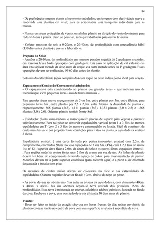 84
- De preferência terrenos planos a levemente ondulados; em terrenos com declividade suave a
moderada usar plantios em nível; para os acidentados usar banquetas individuais para as
mudas.
- Plantar em áreas protegidas de ventos ou alinhar plantio na direção do vento dominante para
reduzir danos à planta. Usar, se possível, áreas já trabalhadas para outras lavouras.
- Coletar amostras de solo a 0-20cm. e 20-40cm. de profundidade com antecedência hábil
(150 dias antes plantio) e enviar a laboratório.
Preparo do Solo:
- Arações a 20-30cm. de profundidade em terrenos pesados seguida de 2 gradagens cruzadas;
em terrenos leves basta operações com gradagens. Em caso de aplicação de cal calcário em
área total aplicar metade da dose antes da aração e a outra metade antes da 1ª gradagem. Essas
operações devem ser realizadas, 90-60 dias antes do plantio.
Solo úmido esfarelando (após comprimido) com toque do dedo indica ponto ideal para aração.
Espaçamento/Condução/Coveamento/Adubação:
- O espaçamento está condicionado ao plantio em grandes áreas - que indicam uso de
mecanização e em pequenas áreas - uso de tratos manuais -.
Para grandes áreas usa-se espaçamento de 5 ou 3m. entre plantas por 3m. entre fileiras; para
pequenas áreas 3m., entre plantas por 2,5 a 2,0m. entre fileiras. A densidade de plantas é,
respectivamente, 666 plantas (5x3), 1.111 plantas (3x3), 1.333 plantas (3,0 x 2,5) e 1.666
plantas (3,0 x 2,0). Orientar plantio sentido Norte-Sul.
- Condução: planta semi-lenhosa, o maracujazeiro precisa de suporte para vegetar e produzir
satisfatoriamente. Para tal pode-se construir espaldadeira vertical (com 1 a 3 fios de arame),
espaldadeira em T (com 2 a 3 fios de arame) e caramanchão ou latada. Fácil de construir, de
custo mais baixo, e por propiciar boas condições para tratos na planta, a espaldadeira vertical
é eleita.
Espaldadeira vertical: é uma cerca formada por postes (mourrões, estacas) com 2,5m. de
comprimento, enterrados 50cm. no solo espaçados de 5 em 5m. (4a
6), com 1,2,3 fios de arame
liso nº 12 - superior deve ficar a 2,0m. de altura do solo e os outros 40cm. espaçados entre si -
. Para regiões onde há ventos fortes usar 2 fios de arame em vez de um. As linhas de plantio
devem ter 60m. de comprimento deixando espaço de 3-4m. para movimentação do pomar.
Mourões devem ter a parte superior chanfrada (para escorrer água) e a parte a ser enterrada
descascada e tratada com pixe.
Os mourões de calibre maior devem ser colocados no meio e nas extremidades da
espaldadeira. O arame superior deve ser fixado 10cm. abaixo do topo do poste.
- As covas devem ser abertas nas filas entre as estacas da espaldadeira, com dimensões 40cm.
x 40cm. x 40cm.. Na sua abertura separa-se terra retirada dos primeiros 15cm. de
profundidade. Essa terra é misturada ao esterco, calcário e adubos químicos, lançada no fundo
da cova. Enche-se a cova; essa operação deve ser efetuada 30 dias antes do plantio.
Plantio:
- Deve ser feito no início da estação chuvosa em horas frescas do dia; retirar envoltório de
plástico colocar torrão no centro da cova com sua superfície nivelada à superfície da cova.
 