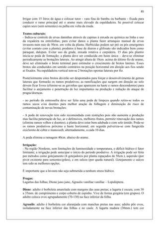 85
Irrigar com 15 litros de água e colocar tutor - vara fina de bambu ou barbante - fixada para
conduzir o ramo principal até o arame mais elevado da espaldadeira. Se possível colocar
capim seco (sem sementes) ou palha em volta da muda.
Tratos culturais:
- Indica-se controle de ervas daninhas através de capinas à enxada ou química na linha e uso
da roçadeira na entrelinhas; para evitar danos a planta fazer arranquio manual de ervas
invasora num raio de 50cm. em volta da planta. Herbicidas podem ser pré ou pós emergentes
(evitar contato com a planta); produtos à base de diuron e glifosato são indicados bem como
paraquat, dalopon. Evitar uso da grade, enxada rotativa e carpideira. 15 dias pós plantio
inicia-se poda de formação; a planta deve ser conduzida em haste única – deve-se eliminar
periodicamente as brotações laterais. Ao atingir altura de 10cm. acima do último fio de arame,
deve ser eliminado o broto terminal para estimular o crescimento de brotos laterais. Esses
brotos são conduzidos em sentido contrários na posição horizontal em direção aos fios sendo
aí fixados. Na espaldadeira vertical tem-se 2 brotações opostas laterais por fio.
Posteriormente estes brotos deverão ser despontados para forçar o desenvolvimento de gemas
laterais que formarão os ramos produtivos; as ramificações que surgem em direção ao solo
devem ficar livres (elimine-se as gavinhas que aparecem na haste e ramos descendentes) para
facilitar o arejamento e penetração de luz importantes na produção e redução do ataque de
pragas/doenças.
- no período da entressafra deve ser feita uma poda de limpeza quando retira-se todos os
ramos secos e/ou doentes para melhor aração da folhagem e diminuição do risco de
contaminação de novas brotações:
- A poda de renovação tem sido recomendada com restrições pois não aumenta a produção
mas facilita penetração de luz, ar e defensivos, melhores frutos, permitir renovação dos ramos
(elimina ramos velhos e doentes); a planta deve estar bem adubada e com solo úmido. Poda-se
os ramos produtivos próximo a haste horizontal; em seguida pulveriza-se com fungicida
oxicloreto de cobre e mancozeb, alternadamente, a cada 10 dias.
A poda elimina a ramagem 40cm. abaixo do arame.
Irrigação:
- Na região Nordeste, sem limitações de luminosidade e temperatura, o déficit hídrico é fator
limitante; a irrigação pode antecipar o início do período produtivo. A irrigação pode ser feita
por métodos como gotejamento (4 gotejadores por planta espaçados de 50cm.), aspersão (por
pivot existente para sementes/grãos), e em sulcos (por queda natural). Gotejamento e sulcos
tem sido as melhores opções.
É importante que a lavoura não seja submetida a nenhum stress hídrico.
Pragas:
Lagartas das folhas; Dione juno juno, Agraulis vanillae vanillae – Lepidóptera.
Dione: adulto é borboleta amarelada com margens das asas pretas; a lagarta é escura, com 30
a 35mm. de comprimento e corpo coberto de espinho. Vive de forma gregária (em grupos). O
adulto coloca ovos agrupadamente (70-130) na face inferior da folha.
Agraulis: adulto é borboleta cor alaranjada com manchas pretas nas asas; adulto põe ovos,
isoladamente na face inferior das folhas e no caule. A lagarta madura (30mm.) tem cor
 