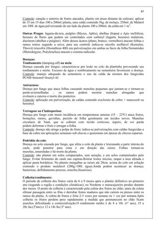 87
Controle: catação e enterrio de frutos atacados, plantio em áreas distante de cafezais; aplicar
de 15 em 15 dias 100 a 200ml./planta, uma calda contendo 5kg. de melaço, 250ml. de Malatol
em 100l. de água pulverizando de um lado da planta 100 a 200ml. da calda em 1 m2
.
Outras Pragas: lagarta-da-teia, pulgões (Myzus, Aphis), abelhas (Irapuá e Apis mellifera),
besouro de flores que podem ser controlados com carbaryl (lagarta, besouro) malatiom,
diazinom (abelhas e pulgões). Além desses ácaros (plano, branco, vermelhos) atacam folhas e
ramos tenros sugando a seiva; para seu controle indica-se enxofre molhável (Kumulus,
Thiovit) triazofós (Hostathion 400) em pulverizações em ambas as faces da folha.Nematóides
(Metoidogyne, Pratylenchus) atacam o sistema radicular.
Doenças:
Tombamento (damping-aff) ou mela:
Doença causada por fungos; caracteriza-se por lesão no colo da plantinha provocando seu
tombamento e morte. Excesso de água e sombreamento na sementeira favorecem a doença.
Controle: manejo adequado da sementeira e uso de calda da mistura dos fungicidas
PCNB+benomil+fosetyl-Al.
Antracnose:
Doença por fungo que ataca folhas causando manchas pequenas que juntam-se e tornam-se
pardo-avermelhadas ; os ramos podem mostrar manchas alongadas que
evoluem a cancros e morte dos ponteiros.
Controle: aplicação em pulverização, de caldas contendo exicloreto de cobre + mancozeb ou
benomyl.
Verrugose ou Cladosporiose:
Doença por fungo com maior incidência em temperaturas amenas (15 – 22ºC) ataca frutos,
brotações, ramos, gavinhas, pecíolo de folha geralmente em tecidos novos. Manchas
circulares de 5mm. que se cobrem com tecido corticoso, áspero, de cor parda
podem deformar o fruto e enrugar a folha.
Controle: doença não atinge a polpa do fruto; indica-se pulverizações com caldas fungicidas a
base de cobre em aplicações semanais sob chuvas e quinzenais em épocas de chuvas esparsas.
Podridão do colo:
Doença no solo causada por fungo, que afeta o colo da planta e lesionando a parte interna do
caule, pode penetrar para cima e em direção das raízes. Folhas tornam-se
murchas, amareladas e há morte da planta.
Controle: não plantar em solos compactados, sem aeração, e em solos contaminados pelo
fungo. Evitar ferimento do caule nas capinas.Retirar lesões iniciais, raspar a área afetada e
aplicar pasta bordaleza. No plantio mergulhar as raízes até 20cm. acima do colo em solução
contendo o produto metalaxil (200g./100l. água).Ainda podem acontecer as doença;
bacteriose, definhamento precoce, murcha (fusariose).
Colheita/rendimento:
O período de colheita dos frutos varia de 6 a 9 meses após o plantio definitivo no primeiro
ano (segundo a região e condições climáticas); no Nordeste o maracujazeiro produz durante
dez meses. O ponto de colheita é caracterizado pela coleta dos frutos no chão; antes da coleta
efetuar passagem entre as filas e derrubar frutos maduros que não caírem ou presos entre os
ramos da planta. A coleta de frutos e feita 2-3 vezes por semana ou 1 vez por semana.Após
colheita os frutos perdem peso rapidamente a medida que permanecem no chão ficam
murchos dificultando a comercialização.O rendimento médio é de 8 a 10t. (1º ano), 15 a
20t.;ha (2ºano) e 12 a 14t./ha (3º ano).
 