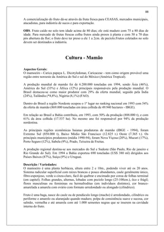 88
A comercialização do fruto dá-se através da fruta fresca para CEASAS, mercados municipais,
atacadistas, para indústria de sucos e para exportação.
OBS. Fruto caído no solo tem idade acima de 80 dias; ele está maduro com 75 a 80 dias de
idade. Para mercado de frutas frescas colha frutos ainda presos à planta e com 50 a 70 dias
pós abertura da flor; o fruto deve ter preso a ele 1 a 2cm. de pecíolo.Frutos coletados no solo
devem ser destinados a indústria.
Cultura - Mamão
Aspectos Gerais:
O mamoeiro - Carica papaya L. Dicotyledonae, Caricaceae - tem como origem provável uma
região entre noroeste da América do Sul e sul do México (América Tropical).
A produção mundial de mamão foi de 6.200.000 toneladas em 1994, sendo Ásia (46%),
América do Sul (33%) e África (12%) principais responsáveis pela produção mundial. O
Brasil destacou-se como maior produtor com 29% da oferta mundial, seguido pela Índia
(24%), Tailândia (*8,8%), Nigéria (8,1%) (FAO).
Dentro do Brasil a região Nordeste ocupou o 1º lugar no ranking nacional em 1993 com 54%
da oferta de mamão (869.000 toneladas em área colhida de 49.940 hectares - IBGE).
Em relação ao Brasil a Bahia contribuiu, em 1993, com 50% da produção (888.000 t), e com
61% da área colhida (17.537 ha). No mesmo ano foi responsável por 94% da produção
nordestina.
As principais regiões econômicas baianas produtoras de mamão (IBGE - 1994), foram
Extremo Sul (858.000 t), Baixo Médio São Francisco (12.825 t.) Oeste (7.365 t.). Os
principais municípios produtores (média 1990-94), foram Nova Viçosa (20%), Mucuri (17%),
Porto Seguro (12%), Itabela (9%), Prado, Teixeira de Freitas.
A produção regional destina-se aos mercados do Sul e Sudeste (São Paulo, Rio de janeiro e
Rio Grande do Sul). Em 1994 a Bahia exportou 690 toneladas (US$ 380 ml) dirigidos aos
Países Baixos (87%), Suíça (9%) e Uruguai.
Descrição / Variedades:
O mamoeiro é uma planta herbácea, altura entre 2 e 10m., podendo viver até os 20 anos.
Sistema radicular superficial com raízes brancas e pouco abundantes, caule geralmente único,
fibro-esponjoso, verde a cinza-claro, fácil de quebrar e encimado por coroa de folhas terminal
(em capitel). Folhas grandes, alternas, lobadas com pecíolo longo (25-100cm.), ôco e frágil;
flores masculinas ou femininas ou hermafroditas (em indivíduos distintos), cor branco-
amarelada a amarela com ovário com formato arredondado ou alongado (cilíndrico).
Fruto é uma baga, nasce do caule ou de pendúculo longo (macho) é arredondado, cilíndrico ou
periforme e amarelo ou alaranjado quando maduro; polpa de consistência suave e sucosa, cor
salmão, vermelha e até amarela com até 1.000 sementes negras que se inserem na cavidade
interna do fruto.
 