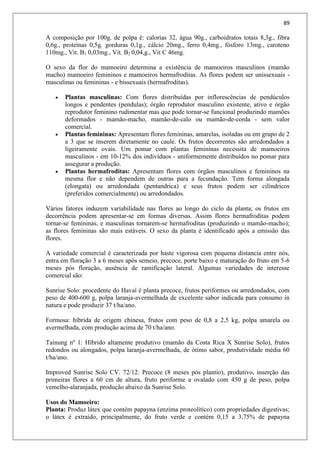 89
A composição por 100g. de polpa é: calorias 32, água 90g., carboidratos totais 8,3g., fibra
0,6g., proteínas 0,5g. gorduras 0,1g., cálcio 20mg., ferro 0,4mg., fósforo 13mg., caroteno
110mg., Vit. B1 0,03mg., Vit. B2 0,04,g., Vit C 46mg.
O sexo da flor do mamoeiro determina a existência de mamoeiros masculinos (mamão
macho) mamoeiro femininos e mamoeiros hermafroditas. As flores podem ser unissexuais -
masculinas ou femininas - e bissexuais (hermafroditas).
 Plantas masculinas: Com flores distribuídas por inflorescências de pendúculos
longos e pendentes (pendulas); órgão reprodutor masculino existente, ativo e órgão
reprodutor feminino rudimentar mas que pode tornar-se funcional produzindo mamões
deformados - mamão-macho, mamão-de-calo ou mamão-de-corda - sem valor
comercial.
 Plantas femininas: Apresentam flores femininas, amarelas, isoladas ou em grupo de 2
a 3 que se inserem diretamente no caule. Os frutos decorrentes são arredondados a
ligeiramente ovais. Um pomar com plantas femininas necessita de mamoeiros
masculinos - em 10-12% dos indivíduos - uniformemente distribuídos no pomar para
assegurar a produção.
 Plantas hermafroditas: Apresentam flores com órgãos masculinos e femininos na
mesma flor e não dependem de outras para a fecundação. Tem forma alongada
(elongata) ou arredondada (pentandrica) e seus frutos podem ser cilíndricos
(preferidos comercialmente) ou arredondados.
Vários fatores induzem variabilidade nas flores ao longo do ciclo da planta; os frutos em
decorrência podem apresentar-se em formas diversas. Assim flores hermafroditas podem
tornar-se femininas, e masculinas tornarem-se hermafroditas (produzindo o mamão-macho);
as flores femininas são mais estáveis. O sexo da planta é identificado após a emissão das
flores.
A variedade comercial é caracterizada por haste vigorosa com pequena distancia entre nós,
entra em floração 3 a 6 meses após semeio, precoce, porte baixo e maturação do fruto em 5-6
meses pós floração, ausência de ramificação lateral. Algumas variedades de interesse
comercial são:
Sunrise Solo: procedente do Havaí é planta precoce, frutos periformes ou arredondados, com
peso de 400-600 g, polpa laranja-avermelhada de excelente sabor indicada para consumo in
natura e pode produzir 37 t/ha/ano.
Formosa: híbrida de origem chinesa, frutos com peso de 0,8 a 2,5 kg, polpa amarela ou
avermelhada, com produção acima de 70 t/ha/ano.
Tainung nº 1: Híbrido altamente produtivo (mamão da Costa Rica X Sunrise Solo), frutos
redondos ou alongados, polpa laranja-avermelhada, de ótimo sabor, produtividade média 60
t/ha/ano.
Improved Sunrise Solo CV. 72/12: Precoce (8 meses pós plantio), produtivo, inserção das
primeiras flores a 60 cm de altura, fruto periforme a ovalado com 450 g de peso, polpa
vemelho-alaranjada, produção abaixo da Sunrise Solo.
Usos do Mamoeiro:
Planta: Produz látex que contém papayna (enzima proteolítico) com propriedades digestivas;
o látex é extraído, principalmente, do fruto verde e contém 0,15 a 3,75% de papayna
 