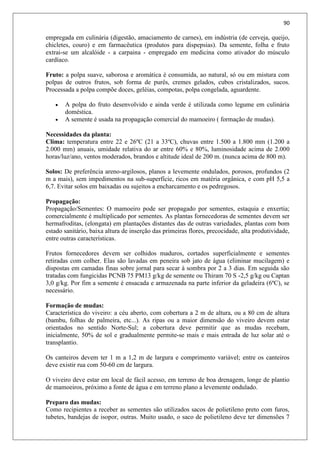 90
empregada em culinária (digestão, amaciamento de carnes), em indústria (de cerveja, queijo,
chicletes, couro) e em farmacêutica (produtos para dispepsias). Da semente, folha e fruto
extrai-se um alcalóide - a carpaina - empregado em medicina como ativador do músculo
cardíaco.
Fruto: a polpa suave, saborosa e aromática é consumida, ao natural, só ou em mistura com
polpas de outros frutos, sob forma de purês, cremes gelados, cubos cristalizados, sucos.
Processada a polpa compõe doces, geléias, compotas, polpa congelada, aguardente.
 A polpa do fruto desenvolvido e ainda verde é utilizada como legume em culinária
doméstica.
 A semente é usada na propagação comercial do mamoeiro ( formação de mudas).
Necessidades da planta:
Clima: temperatura entre 22 e 26ºC (21 a 33ºC), chuvas entre 1.500 a 1.800 mm (1.200 a
2.000 mm) anuais, umidade relativa do ar entre 60% e 80%, luminosidade acima de 2.000
horas/luz/ano, ventos moderados, brandos e altitude ideal de 200 m. (nunca acima de 800 m).
Solos: De preferência areno-argilosos, planos a levemente ondulados, porosos, profundos (2
m a mais), sem impedimentos na sub-superfície, ricos em matéria orgânica, e com pH 5,5 a
6,7. Evitar solos em baixadas ou sujeitos a encharcamento e os pedregosos.
Propagação:
Propagação/Sementes: O mamoeiro pode ser propagado por sementes, estaquia e enxertia;
comercialmente é multiplicado por sementes. As plantas fornecedoras de sementes devem ser
hermafroditas, (elongata) em plantações distantes das de outras variedades, plantas com bom
estado sanitário, baixa altura de inserção das primeiras flores, precocidade, alta produtividade,
entre outras características.
Frutos fornecedores devem ser colhidos maduros, cortados superficialmente e sementes
retiradas com colher. Elas são lavadas em peneira sob jato de água (eliminar mucilagem) e
dispostas em camadas finas sobre jornal para secar à sombra por 2 a 3 dias. Em seguida são
tratadas com fungicidas PCNB 75 PM13 g/kg de semente ou Thiram 70 S -2,5 g/kg ou Captan
3,0 g/kg. Por fim a semente é ensacada e armazenada na parte inferior da geladeira (6ºC), se
necessário.
Formação de mudas:
Característica do viveiro: a céu aberto, com cobertura a 2 m de altura, ou a 80 cm de altura
(bambu, folhas de palmeira, etc...). As ripas ou a maior dimensão do viveiro devem estar
orientados no sentido Norte-Sul; a cobertura deve permitir que as mudas recebam,
inicialmente, 50% de sol e gradualmente permite-se mais e mais entrada de luz solar até o
transplantio.
Os canteiros devem ter 1 m a 1,2 m de largura e comprimento variável; entre os canteiros
deve existir rua com 50-60 cm de largura.
O viveiro deve estar em local de fácil acesso, em terreno de boa drenagem, longe de plantio
de mamoeiros, próximo a fonte de água e em terreno plano a levemente ondulado.
Preparo das mudas:
Como recipientes a receber as sementes são utilizados sacos de polietileno preto com furos,
tubetes, bandejas de isopor, outras. Muito usado, o saco de polietileno deve ter dimensões 7
 