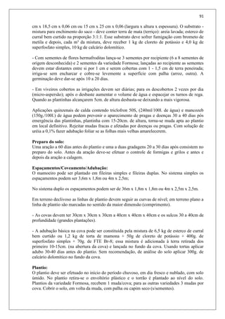 91
cm x 18,5 cm x 0,06 cm ou 15 cm x 25 cm x 0,06 (largura x altura x espessura). O substrato -
mistura para enchimento do saco - deve conter terra de mata (terriço): areia lavada; esterco de
curral bem curtido na proporção 3:1:1. Esse substrato deve sofrer fumigação com brometo de
metila e depois, cada m³ da mistura, deve receber 1 kg de cloreto de potássio e 4,0 kg de
superfosfato simples, 10 kg de calcário dolomítico.
- Com sementes de flores hermafroditas lança-se 3 sementes por recipiente (6 a 8 sementes de
origem desconhecida) e 2 sementes da variedade Formosa; lançadas ao recipiente as sementes
devem estar distantes entre si por 1 cm e serem cobertas com 1 - 1,5 cm de terra peneirada;
irriga-se sem encharcar e cobre-se levemente a superfície com palha (arroz, outra). A
germinação deve dar-se após 10 a 20 dias.
- Em viveiros cobertos as irrigações devem ser diárias; para os descobertos 2 vezes por dia
(micro-aspersão); após o desbaste aumentar o volume de água e espacejar os turnos de rega.
Quando as plantinhas alcançarem 5cm. de altura desbasta-se deixando a mais vigorosa.
Aplicações quinzenais de calda contendo triclofron 50S, (240ml/100l. de água) e mancozeb
(150g./100l.) de água podem prevenir o aparecimento de pragas e doenças 30 a 40 dias pós
emergência das plantinhas, plantinha com 15-20cm. de altura, torna-se muda apta ao plantio
em local definitivo. Rejeitar mudas fracas e afetadas por doenças ou pragas. Com solução de
uréia a 0,1% fazer adubação foliar se as folhas mais velhas amarelecerem.
Preparo do solo:
Uma aração a 60 dias antes do plantio e uma a duas gradagens 20 a 30 dias após consistem no
preparo do solo. Antes da aração deve-se efetuar o controle de formigas e grilos e antes e
depois da aração a calagem.
Espaçamentos/Coveamento/Adubação:
O mamoeiro pode ser plantado em fileiras simples e fileiras duplas. No sistema simples os
espaçamentos podem ser 3,6m x 1,8m ou 4m x 2,5m;
No sistema duplo os espaçamentos podem ser de 36m x 1,8m x 1,8m ou 4m x 2,5m x 2,5m.
Em terreno declivoso as linhas de plantio devem seguir as curvas de nível; em terreno plano a
linha de plantio são marcadas no sentido da maior dimensão (comprimento).
- As covas devem ter 30cm x 30cm x 30cm a 40cm x 40cm x 40cm e os sulcos 30 a 40cm de
profundidade (grandes plantações).
- A adubação básica na cova pode ser constituída pela mistura de 6,5 kg de esterco de curral
bem curtido ou 1,2 kg de torta de mamona + 50g de cloreto de potássio + 400g. de
superfosfato simples + 70g. de FTE Br-8; essa mistura é adicionada à terra retirada dos
primeiro 10-15cm. (na abertura da cova) e lançada no fundo da cova. Usando tortas aplicar
adubo 30-40 dias antes do plantio. Sem recomendação, de análise do solo aplicar 300g. de
calcário dolomítico no fundo da cova.
Plantio:
O plantio deve ser efetuado no início do período chuvoso, em dia fresco e nublado, com solo
úmido. No plantio retira-se o envoltório plástico e o torrão é plantado ao nível do solo.
Plantios da variedade Formosa, recebem 1 muda/cova; para as outras variedades 3 mudas por
cova. Cobrir o solo, em volta da muda, com palha ou capim seco (s/sementes).
 