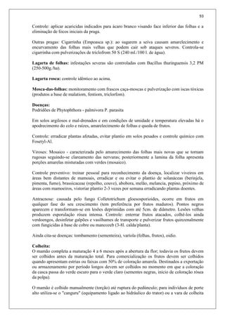 93
Controle: aplicar acaricidas indicados para ácaro branco visando face inferior das folhas e a
eliminação de focos iniciais da praga.
Outras pragas: Cigarrinha (Empoasca sp.): ao sugarem a seiva causam amarelecimento e
encurvamento das folhas mais velhas que podem cair sob ataques severos. Controla-se
cigarrinha com pulverizações de triclofrom 50 S (240 ml./100 l. de água).
Lagarta de folhas: infestações severas são controladas com Bacillus thuringuensis 3,2 PM
(250-500g./ha).
Lagarta rosca: controle idêntico ao acima.
Mosca-das-folhas: monitoramento com frascos caça-moscas e pulverização com iscas tóxicas
(produtos a base de malatiom, fentiom, triclorfom).
Doenças:
Podridões de Phytophthora - palmivora P. parasita
Em solos argilosos e mal-drenados e em condições de umidade e temperatura elevadas há o
apodrecimento do colo e raízes, amarelecimento de folhas e queda de frutos.
Controle: erradicar plantas afetadas, evitar plantio em solos pesados e controle químico com
Fosetyl-Al.
Viroses: Mosaico - caracterizada pelo amarecimento das folhas mais novas que se tornam
rugosas seguindo-se clareamento das nervuras; posteriormente a lamina da folha apresenta
porções amarelas misturadas com verdes (mosaico).
Controle preventivo: treinar pessoal para reconhecimento da doença, localizar viveiros em
áreas bem distantes de mamoais, erradicar e ou evitar o plantio de solanáceas (berinjela,
pimenta, fumo), brassicaceae (repolho, couve), abobora, melão, melancia, pepino, próximo de
áreas com mamoeiros, vistoriar plantio 2-3 vezes por semana erradicando plantas doentes.
Antracnose: causada pelo fungo Colletotrichum gloesosporioides, ocorre em frutos em
qualquer fase do seu crescimento (tem preferência por frutos maduros). Pontos negros
aparecem e transformam-se em lesões deprimidas com até 5cm. de diâmetro. Lesões velhas
produzem esporulação rósea intensa. Controle: enterrar frutos atacados, colhê-los ainda
verdoengos, desinfetar galpões e vasilhames de transporte e pulverizar frutos quinzenalmente
com fungicidas à base de cobre ou mancozeb (3-8l. calda/planta).
Ainda cita-se doenças: tombamento (sementeira), varíola (folhas, frutos), oidio.
Colheita:
O mamão completa a maturação 4 a 6 meses após a abertura da flor; todavia os frutos devem
ser colhidos antes da maturação total. Para comercialização os frutos devem ser colhidos
quando apresentam estrias ou faixas com 50% de coloração amarela. Destinados a exportação
ou armazenamento por período longos devem ser colhidos no momento em que a coloração
da casca passa do verde escuro para o verde claro (sementes negras, início de coloração rósea
da polpa).
O mamão é colhido manualmente (torção) até ruptura do pedúnculo; para indivíduos de porte
alto utiliza-se o "canguru" (equipamento ligado ao hidráulico do trator) ou a vara de colheita
 