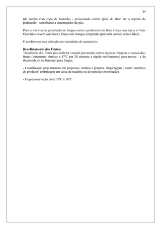 94
(de bambu com copo de borracha - pressionado contra ápice do fruto até a ruptura do
pedúnculo - semelhante a desentupidor de pia).
Para evitar vias de penetração de fungos cortar o pedúnculo do fruto à faca sem torcer o fruto.
Operários devem usar luva e blusa com mangas compridas (prevenir contato com o látex).
O rendimento esta indicado em variedades de mamoeiros.
Beneficiamento dos Frutos:
Tratamento dos frutos pós-colheita visando prevenção contra doenças fungicas e mosca-das-
frutas (tratamento térmico a 47ºC por 20 minutos e rápido resfriamento) para mosca - e de
thyabendazol ou benomyl para fungos.
- Classificação pelo tamanho em pequenos, médios e grandes, etiquetagem ( nome/ endereço
do produtor) embalagem em caixa de madeira ou de papelão (exportação).
- Frigoconservação entre 13ºC e 16ºC.
 