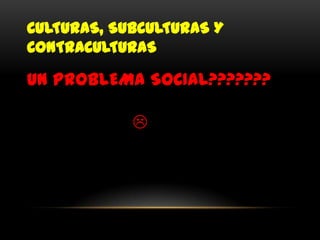 CULTURAS, SUBCULTURAS Y
CONTRACULTURAS

UN PROBLEMA SOCIAL???????

            
 