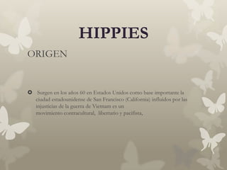 HIPPIES
ORIGEN


 Surgen en los años 60 en Estados Unidos como base importante la
  ciudad estadounidense de San Francisco (California) influidos por las
  injusticias de la guerra de Vietnam es un
  movimiento contracultural, libertario y pacifista,
 