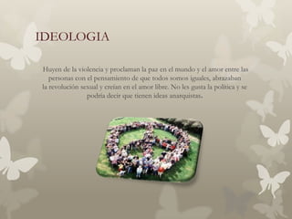 IDEOLOGIA

Huyen de la violencia y proclaman la paz en el mundo y el amor entre las
   personas con el pensamiento de que todos somos iguales, abrazaban
la revolución sexual y creían en el amor libre. No les gusta la política y se
                podría decir que tienen ideas anarquistas.
 