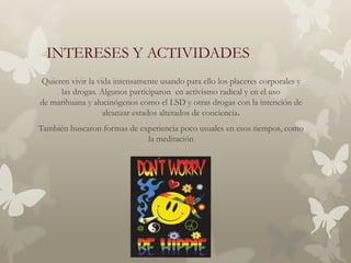 INTERESES Y ACTIVIDADES
Quieren vivir la vida intensamente usando para ello los placeres corporales y
     las drogas. Algunos participaron en activismo radical y en el uso
de marihuana y alucinógenos como el LSD y otras drogas con la intención de
                   alcanzar estados alterados de conciencia.
También buscaron formas de experiencia poco usuales en esos tiempos, como
                             la meditación
 
