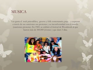 MUSICA

Les gusta el rock psicodélico, groove y folk contestatario, pop... y expresan
 a través de sus canciones sus protestas y su inconformidad con el mundo
 (canciones protesta). En 1969, se celebró el festival de Woodstock al que
              fueron más de 300.000 jóvenes y que duró 3 días.
 