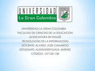 UNIVERSIDAD LA GRAN COLOMBIA
FACULTAD DE CIENCIAS DE LA EDUCACION
LICENCIATURA EN INGLÉS
TECNOLOGÍAS DE LA INFORMACION
DOCENTE: ALVARO JOSE CAMARGO
ESTUDIANTE: ALEXÁNDER SUAZA JIMÉNEZ
CÓDIGO: 1071321138
 