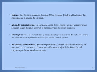 ◦ Origen: Los hippies surgen en los años 60 en Estados Unidos influidos por las
injusticias de la guerra de Vietnam.
◦ Atuendo característico: La forma de vestir de los hippies es muy característica:
Se dejan largas melenas y llevan ropa llamativa con colores intensos.
◦ Ideología: Huyen de la violencia y proclaman la paz en el mundo y el amor entre
las personas con el pensamiento de que todos somos iguales.
◦ Intereses y actividades: Quieren experimentar, vivir la vida intensamente y en
armonía con la naturaleza. Buscan una vida natural lejos de la forma de vida
impuesta por la sociedad consumista.
AGUILAR-PLUAS 10
 