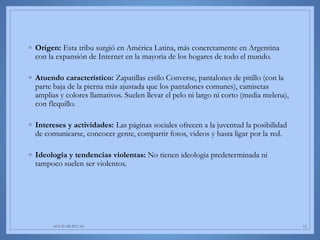 ◦ Origen: Esta tribu surgió en América Latina, más concretamente en Argentina
con la expansión de Internet en la mayoria de los hogares de todo el mundo.
◦ Atuendo característico: Zapatillas estilo Converse, pantalones de pitillo (con la
parte baja de la pierna más ajustada que los pantalones comunes), camisetas
amplias y colores llamativos. Suelen llevar el pelo ni largo ni corto (media melena),
con flequillo.
◦ Intereses y actividades: Las páginas sociales ofrecen a la juventud la posibilidad
de comunicarse, concocer gente, compartir fotos, videos y hasta ligar por la red.
◦ Ideología y tendencias violentas: No tienen ideologia predeterminada ni
tampoco suelen ser violentos.
AGUILAR-PLUAS 12
 