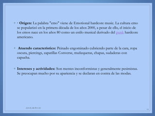 ◦ · Origen: La palabra "emo" viene de Emotional hardcore music. La cultura emo
se popularizó en la primera década de los años 2000, a pesar de ello, el inicio de
los emos nace en los años 80 como un estilo musical derivado del punk hardcore
americano.
◦ Atuendo característico: Peinado engominado cubriendo parte de la cara, ropa
oscura, piercings, zapatillas Converse, muñequeras, chapas, sudaderas con
capucha.
◦ Intereses y actividades: Son mentes inconformistas y generalmente pesimistas.
Se preocupan mucho por su apariencia y se declaran en contra de las modas.
AGUILAR-PLUAS
14
 