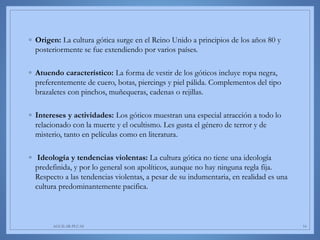 ◦ Origen: La cultura gótica surge en el Reino Unido a principios de los años 80 y
posteriormente se fue extendiendo por varios países.
◦ Atuendo característico: La forma de vestir de los góticos incluye ropa negra,
preferentemente de cuero, botas, piercings y piel pálida. Complementos del tipo
brazaletes con pinchos, muñequeras, cadenas o rejillas.
◦ Intereses y actividades: Los góticos muestran una especial atracción a todo lo
relacionado con la muerte y el ocultismo. Les gusta el género de terror y de
misterio, tanto en películas como en literatura.
◦ Ideología y tendencias violentas: La cultura gótica no tiene una ideología
predefinida, y por lo general son apolíticos, aunque no hay ninguna regla fija.
Respecto a las tendencias violentas, a pesar de su indumentaria, en realidad es una
cultura predominantemente pacifica.
AGUILAR-PLUAS 16
 