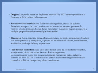◦ Origen: Los punks nacen en Inglaterra entre 1976 y 1977 como oposición a la
decadencia de la cultura del momento.
◦ Atuendo característico: Son fácilmente distinguibles, crestas de colores
llamativos, campera de cuero, varios aros en sus orejas, tatuajes, pulseras de
pinchos y botas militares. Suelen llevar camisetas y sudaderas negras, con gorra y
se algún grupo de música o con algún lema social.
◦ Ideología: En su mayoría, tienen ideas contrarias a las reglas establecidas. Muchos
son anticapitalistas y anarquistas,y apoyan los movimientos okupa, antimilitarista,
antifascista, antiimperialista y vegetariano.
◦ Tendencias violentas: Hace unos años tenían fama de ser bastante violentos,
aunque no es cierto que todos lo sean. Sus enemigos eran
los neonazis, fachas y pijos con los que originaban numerosas peleas callejeras
durante los años 90. En la actualidad su enfado suele estar dirigido sobre todo
contra los políticos, banqueros y clases dominantes.
AGUILAR-PLUAS 18
 