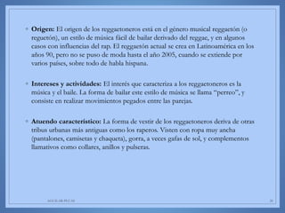 ◦ Origen: El origen de los reggaetoneros está en el género musical reggaetón (o
reguetón), un estilo de música fácil de bailar derivado del reggae, y en algunos
casos con influencias del rap. El reggaetón actual se crea en Latinoamérica en los
años 90, pero no se puso de moda hasta el año 2005, cuando se extiende por
varios países, sobre todo de habla hispana.
◦ Intereses y actividades: El interés que caracteriza a los reggaetoneros es la
música y el baile. La forma de bailar este estilo de música se llama “perreo”, y
consiste en realizar movimientos pegados entre las parejas.
◦ Atuendo característico: La forma de vestir de los reggaetoneros deriva de otras
tribus urbanas más antiguas como los raperos. Visten con ropa muy ancha
(pantalones, camisetas y chaqueta), gorra, a veces gafas de sol, y complementos
llamativos como collares, anillos y pulseras.
AGUILAR-PLUAS 20
 