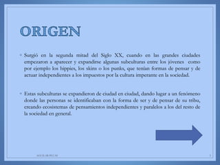 ◦ Surgió en la segunda mitad del Siglo XX, cuando en las grandes ciudades
empezaron a aparecer y expandirse algunas subculturas entre los jóvenes como
por ejemplo los hippies, los skins o los punks, que tenían formas de pensar y de
actuar independientes a los impuestos por la cultura imperante en la sociedad.
◦ Estas subculturas se expandieron de ciudad en ciudad, dando lugar a un fenómeno
donde las personas se identificaban con la forma de ser y de pensar de su tribu,
creando ecosistemas de pensamientos independientes y paralelos a los del resto de
la sociedad en general.
AGUILAR-PLUAS 3
 