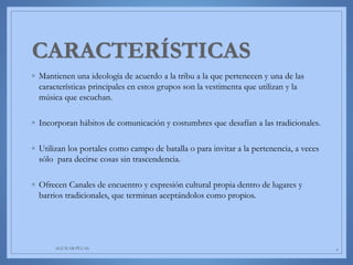 ◦ Mantienen una ideología de acuerdo a la tribu a la que pertenecen y una de las
características principales en estos grupos son la vestimenta que utilizan y la
música que escuchan.
◦ Incorporan hábitos de comunicación y costumbres que desafían a las tradicionales.
◦ Utilizan los portales como campo de batalla o para invitar a la pertenencia, a veces
sólo para decirse cosas sin trascendencia.
◦ Ofrecen Canales de encuentro y expresión cultural propia dentro de lugares y
barrios tradicionales, que terminan aceptándolos como propios.
AGUILAR-PLUAS 4
 