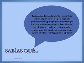 AGUILAR-PLUAS
6
La identidad de cada una de estas tribus
variará según su ideología y según la
persona misma, por ejemplo, mientras que
los skinheads son de tendencias violentas,
los hippies no rivalizan contra ningún
grupo, pues son pacifistas y no hay grupo
alguno que les sea íntegramente opuesto.
 