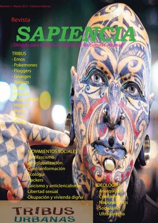 Numero 1- Marzo 2012 - Culturas Urbanas




        Revista


           SAPIENCIA
        ¡ Dirigida para todos los amantes de las culturas urbanas!
         TRIBUS
         · Emos
         · Pokemones
         · Floggers
         · Grunges
         · Góticos
         · Darks
         · Heavies
         · Heavy Metal
         · Hippies
         · Mods
         - Pijos
         · Punks




                     MOVIMIENTOS SOCIALES
                    · Antifascismo
                    ·Antiglobalización
                    ·Contrainformación
                    ·Ecologia
                    ·Hackers
                    ·Laicismo y anticlericalismo   IDEOLOGIAS
                    ·Libertad sexual                · Anarquismo
                    ·Okupación y vivienda digna     · Comunismo
                                                    · Nacionalismos
                                                    · Socialismo
                                                    · Ultraderecha
 