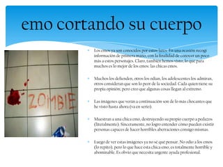 Los emos ya son conocidos por estos lares. En una ocasión recogí
información de primera mano, con la finalidad de conocer un poco
más a estos personajes. Claro, también hemos visto, lo que para
muchos es lo mejor de los emos: las chicas emos.
Muchos los defienden, otros los odian, los adolescentes los admiran,
otros consideran que son lo peor de la sociedad. Cada quien tiene su
propia opinión; pero creo que algunas cosas llegan al extremo.
Las imágenes que verán a continuación son de lo más chocantes que
he visto hasta ahora (va en serio).
Muestran a una chica emo, destruyendo su propio cuerpo a pedazos
(literalmente). Sinceramente, no logro entender cómo pueden existir
personas capaces de hacer horribles aberraciones consigo mismas.
Luego de ver estas imágenes ya no sé qué pensar. No odio a los emos
(lo repito), pero lo que hace esta chica emo, es totalmente horrible y
abominable. Es obvio que necesita urgente ayuda profesional.
emo cortando su cuerpo
 