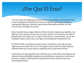 “Tal vez como una amiga punk lo decía este mundo siempre a sido racista, todos
se han encargado de etiquetarnos como no originales, ignorantes, maricas, y
masoquistas ajajay por cortarnos, igual somos demasiado retraídos nos vale
cinco los que nos digan los demás.
Estoy mamado de que digan ¡Muerte al Emo! sin saber siquiera que significa, y les
digo una cosa, cada vez somos mas no es por moda y si lo reconozco, no falta el
gemelito que nos bolete con su mugre forma de ser y su ignorancia, tal vez eso
a dañado nuestra cultura pero aun sigue ahí luchando por mantenerse viva.
EL EMO ES VIDA, la tristeza es nuestra mejor compañera y nos vale culo que
digan que vemos todo mal, si no es así juzguen lo que quiera de todas maneras
estamos felices por lo que somos y orgullosos por lo que hemos hecho.”
Finalmente, me resta agradecer por el tiempo que se dan al leer este blog; ya que
mientras más posibilidades tengamos de entendernos y aceptarnos como seres
humanos, mejores condiciones de vida podemos tener y preservar para las
futuras generaciones.
¿Por Qué El Emo?
 