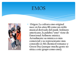 Origen: La cultura emo original
nace en los años 80 como un estilo
musical derivado del punk Ardmore
americano, la palabra "emo" viene de
Emocional Ardmore música.
Actualmente su música es más
comercial y su representante más
conocido es Mi chemicol romance y
Green Day (aunque mucha gente no
sitúa a este grupo como emo).
EMOS
 