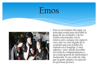 Emo es un término del argot, en
principio usado para describir la
gama de las actitudes y de los
estilos relacionados con la
música emo, aunque este aspecto
está cada vez más alejado de la
acepción que esta palabra ha
tomado en el lenguaje. Como
adjetivo, "emo" puede describir
un estilo de comportamiento o
un estado general de infelicidad o
melancolía. Es un estilo de vida
que la gente adopta; en especial
las personas jóvenes.
Emos
 