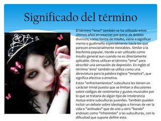 El término "emo" también se ha utilizado estos
últimos años en Internet por parte de ámbito
diversos; como forma de insulto, viene a significar
memo o gualimeño especialmente hacia los que
parecen emocionalmente inestables. Similar a la
blasfemia popular, tiende a ser utilizado como
insulto general aun cuando no es directamente
aplicable. Otros utilizan el término "emo" para
describir una sensación de depresión. En inglés el
término 'emo' también se utiliza como una
abreviatura para la palabra inglesa "emotiva", que
significa afectiva o emotiva.
Estos "enfrentamientos" subcultura les tienen un
carácter trivial puesto que se limitan a discusiones
sobre códigos de vestimenta y gustos musicales por
lo que se trataría de algún tipo de intolerancia
mutua entre subculturas juveniles. También pueden
incluir un debate sobre ideologías o formas de ver la
vida o "actitudes" que de uno u otro "bando"
endosan como "inherentes" a las subculturas, con la
dificultad que supone definir esto.
Significado del término
 
