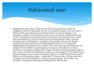 simplemente emo, estos se diferencian de los demás por que suelen ser
estúpidos y hasta los diecisiete años no se enteran de lo que es un emo, pero a
ellos les mola, mayormente para intentar destacar entre los demás y sus
estúpidos "amigos" (si los tienen), ya que estos, al no tener simplemente clase
social se llaman emos porque les parece muy guay. Cabe destacar que a nivel
emo son mediocres, ya que creen que emo es una forma de vestir, y son tan
estúpidos que no distinguen a un gótico, de un punk o de un cañí. Suelen
intentar demostrar que son emos deprimiéndose pero al no conseguirlo
simplemente pintarrajean cosas y ponen "Paco emo, ¿por que emo?,por que no.",
aunque lo mas común es que marquen cosas que se vean mucho: su ropa,
carteles y/o sus propias maletas del colegio. Cuando se dan cuenta que nadie les
hace caso se vuelven a transformar en cañí, que son aun peores. No valen la pena
como personas, así que como emo mucho menos, la verdad es que hasta que no
hablas con ellos parecen emos... ¿¿normales???, bueno emos. Además son seres
extraños cuya única finalidad es "joder el casquete polar". Sus madres son
encéfalos y craneoencefálicamente hablando son "Buenos días".
Subnormal-emo
 