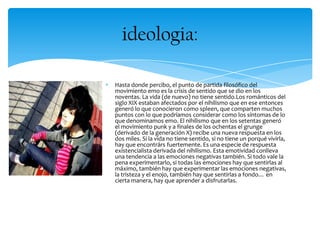 Hasta donde percibo, el punto de partida filosófico del
movimiento emo es la crisis de sentido que se dio en los
noventas. La vida (de nuevo) no tiene sentido.Los románticos del
siglo XIX estaban afectados por el nihilismo que en ese entonces
generó lo que conocieron como spleen, que comparten muchos
puntos con lo que podríamos considerar como los síntomas de lo
que denominamos emo. El nihilismo que en los setentas generó
el movimiento punk y a finales de los ochentas el grunge
(derivado de la generación X) recibe una nueva respuesta en los
dos miles. Si la vida no tiene sentido, si no tiene un porqué vivirla,
hay que encontrárs fuertemente. Es una especie de respuesta
existencialista derivada del nihilismo. Esta emotividad conlleva
una tendencia a las emociones negativas también. Si todo vale la
pena experimentarlo, si todas las emociones hay que sentirlas al
máximo, también hay que experimentar las emociones negativas,
la tristeza y el enojo, también hay que sentirlas a fondo… en
cierta manera, hay que aprender a disfrutarlas.
ideologia:
 