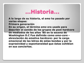 …Historia…
A lo largo de su historia, el emo ha pasado por
varias etapas:
Primera generación
En su origen, el término emo era usado para
describir el sonido de los grupos de post hardcore
de mediados de los años '80 en la escena de
Washington D.C Fue definido como emo-core -
abreviación de emotiva hardcore- por la carga
emocional de las letras de estas bandas y por la
expresividad y espontaneidad que éstas exhibían
en sus conciertos.
 