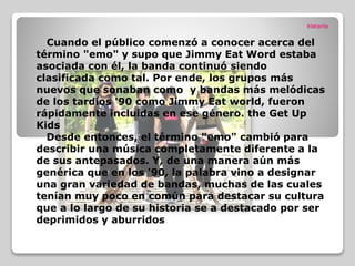 historia
Cuando el público comenzó a conocer acerca del
término "emo" y supo que Jimmy Eat Word estaba
asociada con él, la banda continuó siendo
clasificada como tal. Por ende, los grupos más
nuevos que sonaban como y bandas más melódicas
de los tardíos '90 como Jimmy Eat world, fueron
rápidamente incluidas en ese género. the Get Up
Kids
Desde entonces, el término "emo" cambió para
describir una música completamente diferente a la
de sus antepasados. Y, de una manera aún más
genérica que en los '90, la palabra vino a designar
una gran variedad de bandas, muchas de las cuales
tenían muy poco en común para destacar su cultura
que a lo largo de su historia se a destacado por ser
deprimidos y aburridos
 