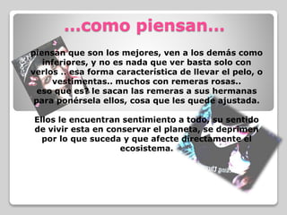 …como piensan…
piensan que son los mejores, ven a los demás como
inferiores, y no es nada que ver basta solo con
verlos .. esa forma característica de llevar el pelo, o
vestimentas.. muchos con remeras rosas..
eso que es? le sacan las remeras a sus hermanas
para ponérsela ellos, cosa que les quede ajustada.
Ellos le encuentran sentimiento a todo, su sentido
de vivir esta en conservar el planeta, se deprimen
por lo que suceda y que afecte directamente el
ecosistema.
 