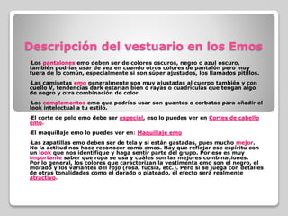 Descripción del vestuario en los Emos
•Los pantalones emo deben ser de colores oscuros, negro o azul oscuro,
también podrías usar de vez en cuando otros colores de pantalón pero muy
fuera de lo común, especialmente si son súper ajustados, los llamados pitillos.
•Las camisetas emo generalmente son muy ajustadas al cuerpo también y con
cuello V, tendencias dark estarían bien o rayas o cuadriculas que tengan algo
de negro y otra combinación de color.
•Los complementos emo que podrías usar son guantes o corbatas para añadir el
look intelectual a tu estilo.
•El corte de pelo emo debe ser especial, eso lo puedes ver en Cortes de cabello
emo.
•El maquillaje emo lo puedes ver en: Maquillaje emo
•Las zapatillas emo deben ser de tela y si están gastadas, pues mucho mejor.
No la actitud nos hace reconocer como emos. Hay que reflejar ese espíritu con
un look que nos identifique y haga sentir parte del grupo. Por eso es muy
importante saber que ropa se usa y cuáles son las mejores combinaciones.
Por lo general, los colores que caracterizan la vestimenta emo son el negro, el
morado y los variantes del rojo (rosa, fucsia, etc.). Pero si se juega con detalles
de otras tonalidades como el dorado o plateado, el efecto será realmente
atractivo.
 