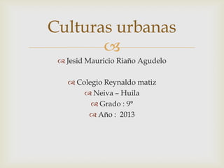 
 Jesid Mauricio Riaño Agudelo
 Colegio Reynaldo matiz
 Neiva – Huila
 Grado : 9°
 Año : 2013
Culturas urbanas
 