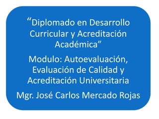 “Diplomado en Desarrollo
Curricular y Acreditación
Académica”
Modulo: Autoevaluación,
Evaluación de Calidad y
Acreditación Universitaria
Mgr. José Carlos Mercado Rojas
 